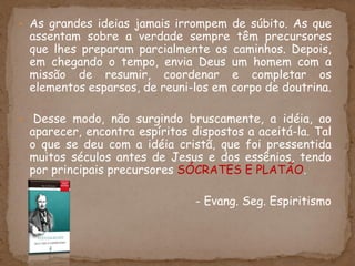 • As grandes ideias jamais irrompem de súbito. As que
assentam sobre a verdade sempre têm precursores
que lhes preparam parcialmente os caminhos. Depois,
em chegando o tempo, envia Deus um homem com a
missão de resumir, coordenar e completar os
elementos esparsos, de reuni-los em corpo de doutrina.
• Desse modo, não surgindo bruscamente, a idéia, ao
aparecer, encontra espíritos dispostos a aceitá-la. Tal
o que se deu com a idéia cristã, que foi pressentida
muitos séculos antes de Jesus e dos essênios, tendo
por principais precursores SÓCRATES E PLATÃO.
- Evang. Seg. Espiritismo
 