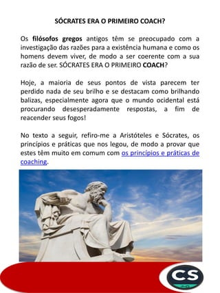 SÓCRATES ERA O PRIMEIRO COACH?
Os filósofos gregos antigos têm se preocupado com a
investigação das razões para a existência humana e como os
homens devem viver, de modo a ser coerente com a sua
razão de ser. SÓCRATES ERA O PRIMEIRO COACH?
Hoje, a maioria de seus pontos de vista parecem ter
perdido nada de seu brilho e se destacam como brilhando
balizas, especialmente agora que o mundo ocidental está
procurando desesperadamente respostas, a fim de
reacender seus fogos!
No texto a seguir, refiro-me a Aristóteles e Sócrates, os
princípios e práticas que nos legou, de modo a provar que
estes têm muito em comum com os princípios e práticas de
coaching.
 