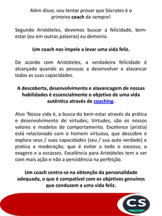 Além disso, vou tentar provar que Sócrates é o
primeiro coach de sempre!
Segundo Aristóteles, devemos buscar a felicidade, bem-
estar (ou em outras palavras) eu demonia.
Um coach nos impele a levar uma vida feliz.
De acordo com Aristóteles, a verdadeira felicidade é
alcançada quando as pessoas a desenvolver e alavancar
todas as suas capacidades.
A descoberta, desenvolvimento e alavancagem de nossas
habilidades é essencialmente o objetivo de uma vida
autêntica através de coaching.
Alvo ‘Nossa vida é, a busca do bem-estar através da prática
e desenvolvimento de virtudes; Virtudes, são os nossos
valores e modelos de comportamento. Excelence (aristia)
está relacionado com o homem virtuoso, que descobre e
explora seus / suas capacidades (seu / sua auto verdade) e
pratica a moderação; que é evitar a todo o excesso, o
exagero e a escassez. Excelência para Aristóteles tem a ver
com mais ação e não a persistência na perfeição.
Um coach centra-se na obtenção da personalidade
adequada, o que é compatível com os objetivos genuínos
que conduzem a uma vida feliz.
 