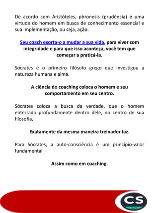 De acordo com Aristóteles, phronesis (prudência) é uma
virtude do homem em busca de conhecimento essencial e
sua implementação, ou seja, ação.
Seu coach exorta-o a mudar a sua vida, para viver com
integridade e para que isso aconteça, você tem que
começar a praticá-la.
Sócrates é o primeiro filósofo grego que investigou a
natureza humana e alma.
A ciência do coaching coloca o homem e seu
comportamento em seu centro.
Sócrates coloca a busca da verdade, que o homem
enterrado profundamente dentro dele, no centro de sua
filosofia,
Exatamente da mesma maneira treinador faz.
Para Sócrates, a auto-consciência é um princípio-valor
fundamental
Assim como em coaching.
 