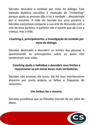 Sócrates descobre a verdade por meio do diálogo. Este
método dialético socrático é chamado de “midwifing”
porque ajuda as pessoas dão à luz a verdade -, descobrindo
por si mesmos. A mãe de Socrate era uma parteira e
Sócrates costumava comparar a sua arte de discussão com a
arte de uma parteira. A parteira não é aquele que dá à luz a
criança, mas a mãe.
Coaching é, principalmente, a investigação da verdade por
meio do diálogo.
Sócrates destinado a descobrir os limites das pessoas e
questionando os pressupostos sobre os quais eles
construíram suas vidas.
Coaching ajuda o indivíduo a descobrir seus limites e
reposicionar-se em novas bases mais verdadeiras.
Sócrates não ensinou, ele ouviu. Ele fez seus interlocutores
discernir por conta própria as falhas e fraquezas de
raciocínio.
Um ônibus faz o mesmo.
Sócrates acreditava que os filósofos tiveram de ver além do
óbvio.
 