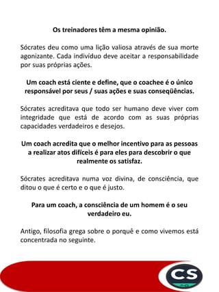 Os treinadores têm a mesma opinião.
Sócrates deu como uma lição valiosa através de sua morte
agonizante. Cada indivíduo deve aceitar a responsabilidade
por suas próprias ações.
Um coach está ciente e define, que o coachee é o único
responsável por seus / suas ações e suas conseqüências.
Sócrates acreditava que todo ser humano deve viver com
integridade que está de acordo com as suas próprias
capacidades verdadeiros e desejos.
Um coach acredita que o melhor incentivo para as pessoas
a realizar atos difíceis é para eles para descobrir o que
realmente os satisfaz.
Sócrates acreditava numa voz divina, de consciência, que
ditou o que é certo e o que é justo.
Para um coach, a consciência de um homem é o seu
verdadeiro eu.
Antigo, filosofia grega sobre o porquê e como vivemos está
concentrada no seguinte.
 