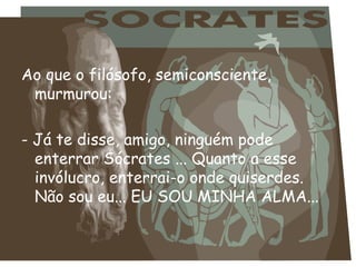Ao que o filósofo, semiconsciente,
 murmurou:

- Já te disse, amigo, ninguém pode
  enterrar Sócrates ... Quanto a esse
  invólucro, enterrai-o onde quiserdes.
  Não sou eu... EU SOU MINHA ALMA...
 