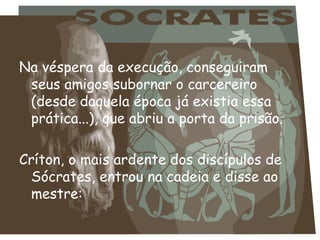 Na véspera da execução, conseguiram
 seus amigos subornar o carcereiro
 (desde daquela época já existia essa
 prática...), que abriu a porta da prisão.

Críton, o mais ardente dos discípulos de
  Sócrates, entrou na cadeia e disse ao
  mestre:
 