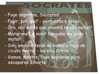 - Foge depressa, Sócrates!
- Fugir, por que? - perguntou o preso.
- Ora, não sabes que amanhã te vão matar?
- Matar-me? A mim? Ninguém me pode
  matar!
- Sim, amanhã terás de beber a taça de
  cicuta mortal - insistiu Críton.
- Vamos, mestre, foge depressa para
  escapares à morte!
 