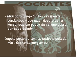 - Meu caro amigo Críton - respondeu o
  condenado - que mau filósofo és tu!
  Pensar que um pouco de veneno possa
  dar cabo de mim ...
 
Depois puxando com os dedos a pele da
  mão, Sócrates perguntou:
 
 