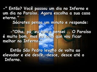 -" Então? Você passou um dia no Inferno e um dia no Paraíso. Agora escolha a sua casa eterna."  Sócrates pensa um minuto e responde:      -"Olha, pá, eu nunca pensei .. O Paraíso é muito bom, mas eu acho que vou ficar melhor no Inferno."      Então São Pedro leva-o de volta ao elevador e ele desce, desce, desce até o  Inferno.   