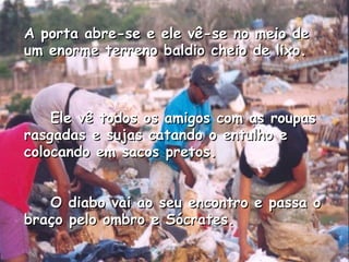 A porta abre-se e ele vê-se no meio de um enorme terreno baldio cheio de lixo.       Ele vê todos os amigos com as roupas rasgadas e sujas catando o entulho e colocando em sacos pretos.       O diabo vai ao seu encontro e passa o braço pelo ombro e Sócrates.   