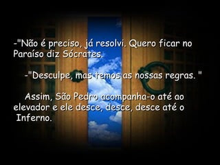 -"Não é preciso, já resolvi. Quero ficar no Paraíso diz Sócrates.      -"Desculpe, mas temos as nossas regras. "      Assim, São Pedro acompanha-o até ao elevador e ele desce, desce, desce até o  Inferno.  