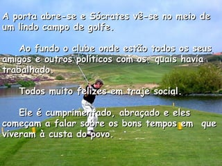 A porta abre-se e Sócrates vê-se no meio de um lindo campo de golfe.      Ao fundo o clube onde estão todos os seus amigos e outros políticos com os  quais havia trabalhado.      Todos muito felizes em traje social.      Ele é cumprimentado, abraçado e eles começam a falar sobre os bons tempos em  que viveram à custa do povo.    