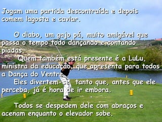 Jogam uma partida descontraída e depois comem lagosta e caviar.      O diabo, um gajo pá, muito amigável que passa o tempo todo dançando e contando piadas.  Quem também está presente é a LuLu, ministra da educação, que apresenta para todos a Dança do Ventre     Eles divertem-se  tanto que, antes que ele perceba, já é hora de ir embora.      Todos se despedem dele com abraços e acenam enquanto o elevador sobe.  