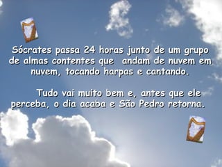 Sócrates passa 24 horas junto de um grupo de almas contentes que  andam de nuvem em  nuvem, tocando harpas e cantando.      Tudo vai muito bem e, antes que ele perceba, o dia acaba e São Pedro retorna.  