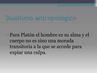 Dualismo antropológicoPara Platón el hombre es su alma y el cuerpo no es sino una morada transitoria a la que se accede para expiar una culpa.