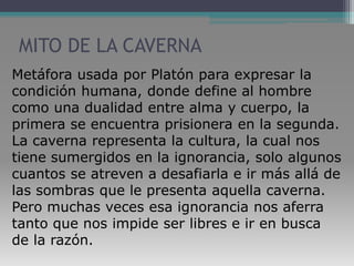 MITO DE LA CAVERNAMetáfora usada por Platón para expresar la condición humana, donde define al hombre como una dualidad entre alma y cuerpo, la primera se encuentra prisionera en la segunda. La caverna representa la cultura, la cual nos tiene sumergidos en la ignorancia, solo algunos cuantos se atreven a desafiarla e ir más allá de las sombras que le presenta aquella caverna. Pero muchas veces esa ignorancia nos aferra tanto que nos impide ser libres e ir en busca de la razón.  