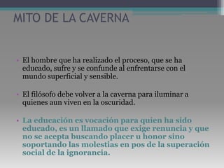 MITO DE LA CAVERNAEl hombre que ha realizado el proceso, que se ha educado, sufre y se confunde al enfrentarse con el mundo superficial y sensible.El filósofo debe volver a la caverna para iluminar a quienes aun viven en la oscuridad. La educación es vocación para quien ha sido educado, es un llamado que exige renuncia y que no se acepta buscando placer u honor sino soportando las molestias en pos de la superación social de la ignorancia.