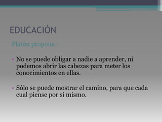 EDUCACIÓNPlatón propone :No se puede obligar a nadie a aprender, ni podemos abrir las cabezas para meter los conocimientos en ellas. Sólo se puede mostrar el camino, para que cada cual piense por sí mismo.