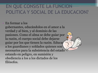 EN QUE CONSISTE LA FUNCION POLITICA Y SOCIAL DE LA EDUCACION?En formar a los gobernantes, educándolos en el amor a la verdad y al bien, y al dominio de las pasiones. Como el alma se debe guiar por la razón, el cuerpo social debe dejarse guiar por los que tienen la razón. Educar a los guardianes y soldados quienes son necesarios para la subsistencia del estado estando en peligro, en sumisión y obediencia a los a los dictados de los filósofos. 