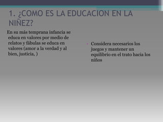 1. ¿COMO ES LA EDUCACION EN LA NIÑEZ?   En su más temprana infancia se educa en valores por medio de relatos y fábulas se educa en valores (amor a la verdad y al bien, justicia, )Considera necesarios los juegos y mantener un equilibrio en el trato hacia los niños 