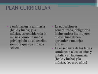 PLAN CURRICULARy enfatiza en la gimnasia (baile y lucha) y la música, es considerada la música como un medio privilegiado de educación siempre que sea música selecta, La educación es generalizada, obligatoria incluyendo a las mujeres que incluso deben aprender a manejar armas La enseñanza de las letras comienzan a los 10 años y enfatiza en la gimnasia (baile y lucha) y la música, (10 a 20 años)
