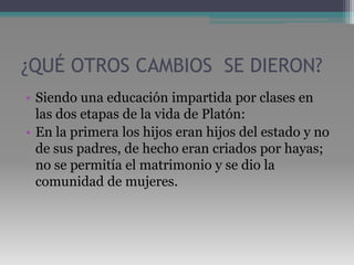 ¿QUÉ OTROS CAMBIOS  SE DIERON?Siendo una educación impartida por clases en las dos etapas de la vida de Platón: En la primera los hijos eran hijos del estado y no de sus padres, de hecho eran criados por hayas; no se permitía el matrimonio y se dio la comunidad de mujeres.