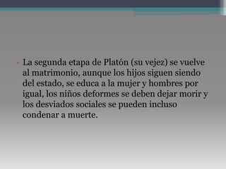 La segunda etapa de Platón (su vejez) se vuelve al matrimonio, aunque los hijos siguen siendo del estado, se educa a la mujer y hombres por igual, los niños deformes se deben dejar morir y los desviados sociales se pueden incluso condenar a muerte. 