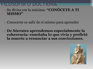 FILOSOFÍA O DOCTRINASu divisa era la máxima: “CONÓCETE A TI MISMO”Conocerse es salir de sí mismo para aprenderDe Sócrates aprendemos especialmente la coherencia: enseñaba lo que vivía y prefirió la muerte a renunciar a sus convicciones. 