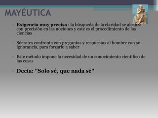 MAYÉUTICAExigencia muy precisa : la búsqueda de la claridad se alcanza con precisión en las nociones y este es el procedimiento de las cienciasSócrates confronta con preguntas y respuestas al hombre con su ignorancia, para forzarlo a saberEste método impone la necesidad de un conocimiento científico de las cosas Decía: "Solo sé, que nada sé"