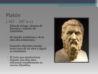 Platón ( 427 – 347 a.c)Filosofo Griego, alumno de Sócrates y maestro de Aristóteles.De familia nobilísima y de la más alta aristocracia.Conoció a Sócrates cuando tenía cerca de 20 años y siguió su enseñanza. El trato que mantuvieron durante casi diez años influenció notablemente su carrera filosófica. 