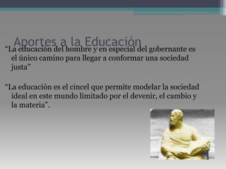 Aportes a la Educación“La educación del hombre y en especial del gobernante es el único camino para llegar a conformar una sociedad justa”“La educación es el cincel que permite modelar la sociedad ideal en este mundo limitado por el devenir, el cambio y la materia”.