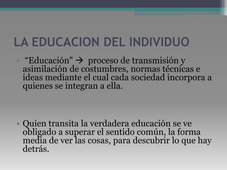 LA EDUCACION DEL INDIVIDUO “Educación"   proceso de transmisión y asimilación de costumbres, normas técnicas e ideas mediante el cual cada sociedad incorpora a quienes se integran a ella.Quien transita la verdadera educación se ve obligado a superar el sentido común, la forma media de ver las cosas, para descubrir lo que hay detrás. 