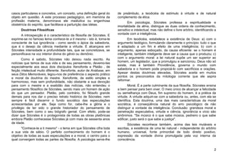 casos particulares e concretos, um conceito, uma definição geral do   de preâmbulo, a teodicéia de estímulo à virtude e de natural
objeto em questão. A este processo pedagógico, em memória da          complemento da ética.
profissão materna, denominava ele maiêutica ou engenhosa
                                                                             Em psicologia, Sócrates professa a espiritualidade e
obstetrícia do espírito, que facilitava a parturição das idéias.      imortalidade da alma, distingue as duas ordens de conhecimento,
      Doutrinas Filosóficas                                           sensitivo e intelectual, mas não define o livre arbítrio, identificando a
                                                                      vontade com a inteligência.
      A introspecção é o característico da filosofia de Sócrates. E
exprime-se no famoso lema conhece-te a ti mesmo - isto é, torna-te            Em teodicéia, estabelece a existência de Deus: a) com o
consciente de tua ignorância - como sendo o ápice da sabedoria,       argumento teológico, formulando claramente o princípio: tudo o que
que é o desejo da ciência mediante a virtude. E alcançava em          é adaptado a um fim é efeito de uma inteligência; b) com o
Sócrates intensidade e profundidade tais, que se concretizava, se     argumento, apenas esboçado, da causa eficiente: se o homem é
personificava na voz interior divina do gênio ou demônio.             inteligente, também inteligente deve ser a causa que o produziu; c)
                                                                      com o argumento moral: a lei natural supõe um ser superior ao
        Como é sabido, Sócrates não deixou nada escrito. As
                                                                      homem, um legislador, que a promulgou e sancionou. Deus não só
notícias que temos de sua vida e de seu pensamento, devemo-las
                                                                      existe, mas é também Providência, governa o mundo com
especialmente aos seus dois discípulos Xenofonte e Platão , de
feição intelectual muito diferente. Xenofonte, autor de Anábase, em   sabedoria e o homem pode propiciá-lo com sacrifícios e orações.
seus Ditos Memoráveis, legou-nos de preferência o aspecto prático     Apesar destas doutrinas elevadas, Sócrates aceita em muitos
                                                                      pontos os preconceitos da mitologia corrente que ele aspira
e moral da doutrina do mestre. Xenofonte, de estilo simples e
                                                                      reformar.
harmonioso, mas sem profundidade, não obstante a sua devoção
para com o mestre e a exatidão das notícias, não entendeu o                   Moral. É a parte culminante da sua filosofia. Sócrates ensina
pensamento filosófico de Sócrates, sendo mais um homem de ação        a bem pensar para bem viver. O meio único de alcançar a felicidade
do que um pensador. Platão, pelo contrário, foi filósofo grande       ou semelhança com Deus, fim supremo do homem, é a prática da
demais para nos dar o preciso retrato histórico de Sócrates; nem      virtude. A virtude adquiri-se com a sabedoria ou, antes, com ela se
sempre é fácil discernir o fundo socrático das especulações           identifica. Esta doutrina, uma das mais características da moral
acrescentadas por ele. Seja como for, cabe-lhe a glória e o           socrática, é conseqüência natural do erro psicológico de não
privilégio de ter sido o grande historiador do pensamento de          distinguir a vontade da inteligência. Conclusão: grandeza moral e
Sócrates, bem como o seu biógrafo genial. Com efeito, pode-se         penetração especulativa, virtude e ciência, ignorância e vício são
dizer que Sócrates é o protagonista de todas as obras platônicas      sinônimos. "Se músico é o que sabe música, pedreiro o que sabe
embora Platão conhecesse Sócrates já com mais de sessenta anos        edificar, justo será o que sabe a justiça".
de idade.                                                                    Sócrates reconhece também, acima das leis mutáveis e
       "Conhece-te a ti mesmo" - o lema em que Sócrates cifra toda    escritas, a existência de uma lei natural - independente do arbítrio
a sua vida de sábio. O perfeito conhecimento do homem é o             humano, universal, fonte primordial de todo direito positivo,
objetivo de todas as suas especulações e a moral, o centro para o     expressão da vontade divina promulgada pela voz interna da
qual convergem todas as partes da filosofia. A psicologia serve-lhe   consciência.


                                                                                                                                             2
 