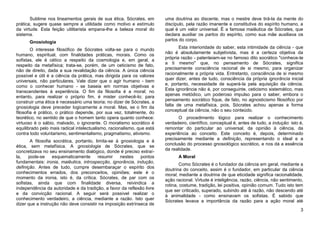 Sublime nos lineamentos gerais de sua ética, Sócrates, em        uma doutrina ao discente, mas o mestre deve tirá-la da mente do
prática, sugere quase sempre a utilidade como motivo e estímulo         discípulo, pela razão imanente e constitutiva do espírito humano, a
da virtude. Esta feição utilitarista empana-lhe a beleza moral do       qual é um valor universal. É a famosa maiêutica de Sócrates, que
sistema.                                                                declara auxiliar os partos do espírito, como sua mãe auxiliava os
                                                                        partos do corpo.
      Gnosiologia
                                                                               Esta interioridade do saber, esta intimidade da ciência - que
        O interesse filosófico de Sócrates volta-se para o mundo
                                                                        não é absolutamente subjetivista, mas é a certeza objetiva da
humano, espiritual, com finalidades práticas, morais. Como os
                                                                        própria razão - patenteiam-se no famoso dito socrático "conhece-te
sofistas, ele é cético a respeito da cosmologia e, em geral, a
                                                                        a ti mesmo" que, no pensamento de Sócrates, significa
respeito da metafísica; trata-se, porém, de um ceticismo de fato,
                                                                        precisamente consciência racional de si mesmo, para organizar
não de direito, dada a sua revalidação da ciência. A única ciência
                                                                        racionalmente a própria vida. Entretanto, consciência de si mesmo
possível e útil é a ciência da prática, mas dirigida para os valores
                                                                        quer dizer, antes de tudo, consciência da própria ignorância inicial
universais, não particulares. Vale dizer que o agir humano - bem
                                                                        e, portanto, necessidade de superá-la pela aquisição da ciência.
como o conhecer humano - se baseia em normas objetivas e
                                                                        Esta ignorância não é, por conseguinte, ceticismo sistemático, mas
transcendentes à experiência. O fim da filosofia é a moral; no
                                                                        apenas metódico, um poderoso impulso para o saber, embora o
entanto, para realizar o próprio fim, é mister conhecê-lo; para
                                                                        pensamento socrático fique, de fato, no agnosticismo filosófico por
construir uma ética é necessário uma teoria; no dizer de Sócrates, a
                                                                        falta de uma metafísica, pois, Sócrates achou apenas a forma
gnosiologia deve preceder logicamente a moral. Mas, se o fim da
                                                                        conceptual da ciência, não o seu conteúdo.
filosofia é prático, o prático depende, por sua vez, totalmente, do
teorético, no sentido de que o homem tanto opera quanto conhece:               O procedimento lógico para realizar o conhecimento
virtuoso é o sábio, malvado, o ignorante. O moralismo socrático é       verdadeiro, científico, conceptual é, antes de tudo, a indução: isto é,
equilibrado pelo mais radical intelectualismo, racionalismo, que está   remontar do particular ao universal, da opinião à ciência, da
contra todo voluntarismo, sentimentalismo, pragmatismo, ativismo.       experiência ao conceito. Este conceito é, depois, determinado
                                                                        precisamente mediante a definição, representando o ideal e a
        A filosofia socrática, portanto, limita-se à gnosiologia e à
ética, sem metafísica. A gnosiologia de Sócrates, que se                conclusão do processo gnosiológico socrático, e nos dá a essência
                                                                        da realidade.
concretizava no seu ensinamento dialógico, donde é preciso extraí-
la,    pode-se     esquematicamente       resumir    nestes   pontos          A Moral
fundamentais: ironia, maiêutica, introspecção, ignorância, indução,
                                                                                Como Sócrates é o fundador da ciência em geral, mediante a
definição. Antes de tudo, cumpre desembaraçar o espírito dos
                                                                        doutrina do conceito, assim é o fundador, em particular da ciência
conhecimentos errados, dos preconceitos, opiniões; este é o             moral, mediante a doutrina de que eticidade significa racionalidade,
momento da ironia, isto é, da crítica. Sócrates, de par com os          ação racional. Virtude é inteligência, razão, ciência, não sentimento,
sofistas, ainda que com finalidade diversa, reivindica a                rotina, costume, tradição, lei positiva, opinião comum. Tudo isto tem
independência da autoridade e da tradição, a favor da reflexão livre    que ser criticado, superado, subindo até à razão, não descendo até
e da convicção racional. A seguir será possível realizar o              à animalidade - como ensinavam os sofistas. É sabido que
conhecimento verdadeiro, a ciência, mediante a razão. Isto quer         Sócrates levava a importância da razão para a ação moral até
dizer que a instrução não deve consistir na imposição extrínseca de
                                                                                                                                             3
 
