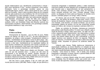 àquele intelectualismo que, identificando conhecimento e virtude -      veneranda antigüidade e estabilidade política; a Itália meridional,
bem como ignorância e vício - tornava impossível o livre arbítrio.      onde teve ocasião de travar relações com os pitagóricos (tal contato
Entretanto, como a gnosiologia socrática carece de uma                  será fecundo para o desenvolvimento do seu pensamento); a
especificação lógica, precisa - afora a teoria geral de que a ciência   Sicília, onde conheceu Dionísio o Antigo, tirano de Siracusa e
está nos conceitos - assim a ética socrática carece de um conteúdo      travou amizade profunda com Dion, cunhado daquele. Caído,
racional, pela ausência de uma metafísica. Se o fim do homem for o      porém, na desgraça do tirano pela sua fraqueza, foi vendido como
bem - realizando-se o bem mediante a virtude, e a virtude mediante      escravo. Libertado graças a um amigo, voltou a Atenas.
o conhecimento - Sócrates não sabe, nem pode precisar este bem,                Em Atenas, pelo ano de 387, Platão fundava a sua célebre
esta felicidade, precisamente porque lhe falta uma metafísica.          escola, que, dos jardins de Academo, onde surgiu, tomou o nome
Traçou, todavia, o itinerário, que será percorrido por Platão e         famoso de Academia. Adquiriu, perto de Colona, povoado da Ática,
acabado, enfim, por Aristóteles. Estes dois filósofos, partindo dos
                                                                        uma herdade, onde levantou um templo às Musas, que se tornou
pressupostos socráticos, desenvolverão uma gnosiologia acabada,         propriedade coletiva da escola e foi por ela conservada durante
uma grande metafísica e, logo, uma moral.                               quase um milênio, até o tempo do imperador Justiniano (529 d.C.).
                                                                              Platão, ao contrário de Sócrates, interessou-se vivamente
      Platão                                                            pela política e pela filosofia política. Foi assim que o filósofo, após a
                                                                        morte de Dionísio o Antigo, voltou duas vezes - em 366 e em 361 -
      A Vida e as Obras                                                 à Dion, esperando poder experimentar o seu ideal político e realizar
        Diversamente de Sócrates , que era filho do povo, Platão        a sua política utopista. Estas duas viagens políticas a Siracusa,
nasceu em Atenas, em 428 ou 427 a.C., de pais aristocráticos e          porém, não tiveram melhor êxito do que a precedente: a primeira
abastados, de antiga e nobre prosápia. Temperamento artístico e         viagem terminou com desterro de Dion; na segunda, Platão foi
dialético - manifestação característica e suma do gênio grego - deu,    preso por Dionísio, e foi libertado por Arquitas e pelos seus amigos,
na mocidade, livre curso ao seu talento poético, que o acompanhou       estando, então, Arquistas no governo do poderoso estado de
durante a vida toda, manifestando-se na expressão estética de           Tarento.
seus escritos; entretanto isto prejudicou sem dúvida a precisão e a            Voltando para Atenas, Platão dedicou-se inteiramente à
ordem do seu pensamento, tanto assim que várias partes de suas          especulação metafísica, ao ensino filosófico e à redação de suas
obras não têm verdadeira importância e valor filosófico.                obras, atividade que não foi interrompida a não ser pela morte. Esta
       Aos vinte anos, Platão travou relação com Sócrates - mais        veio operar aquela libertação definitiva do cárcere do corpo, da qual
velho do que ele quarenta anos - e gozou por oito anos do               a filosofia - como lemos no Fédon - não é senão uma assídua
ensinamento e da amizade do mestre. Quando discípulo de                 preparação e realização no tempo. Morreu o grande Platão em 348
Sócrates e ainda depois, Platão estudou também os maiores pré-          ou 347 a.C., com oitenta anos de idade.
socráticos. Depois da morte do mestre, Platão retirou-se com outros           Platão é o primeiro filósofo antigo de quem possuímos as
socráticos para junto de Euclides, em Mégara.                           obras completas. Dos 35 diálogos, porém, que correm sob o seu
     Daí deu início a suas viagens, e fez um vasto giro pelo            nome, muitos são apócrifos, outros de autenticidade duvidosa.
mundo para se instruir (390-388). Visitou o Egito, de que admirou a
                                                                                                                                               4
 