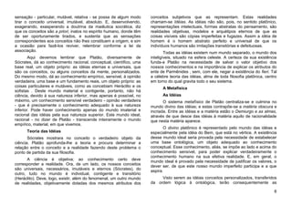 sensação - particular, mutável, relativa - se possa de algum modo     conceitos subjetivos que as representam. Estas realidades
tirar o conceito universal, imutável, absoluto. E, desenvolvendo,     chamam-se Idéias. As idéias não são, pois, no sentido platônico,
exagerando, exasperando a doutrina da maiêutica socrática, diz        representações intelectuais, formas abstratas do pensamento, são
que os conceitos são a priori, inatos no espírito humano, donde têm   realidades objetivas, modelos e arquétipos eternos de que as
de ser oportunamente tirados, e sustenta que as sensações             coisas visíveis são cópias imperfeitas e fugazes. Assim a idéia de
correspondentes aos conceitos não lhes constituem a origem, e sim     homem é o homem abstrato perfeito e universal de que os
a ocasião para fazê-los reviver, relembrar conforme a lei da          indivíduos humanos são imitações transitórias e defeituosas.
associação.                                                                   Todas as idéias existem num mundo separado, o mundo dos
        Aqui devemos lembrar que Platão, diversamente de              inteligíveis, situado na esfera celeste. A certeza da sua existência
Sócrates, dá ao conhecimento racional, conceptual, científico, uma    funda-a Platão na necessidade de salvar o valor objetivo dos
base real, um objeto próprio: as idéias eternas e universais, que     nossos conhecimentos e na importância de explicar os atributos do
são os conceitos, ou alguns conceitos da mente, personalizados.       ente de Parmênides , sem, com ele, negar a existência do fieri. Tal
Do mesmo modo, dá ao conhecimento empírico, sensível, à opinião       a célebre teoria das idéias, alma de toda filosofia platônica, centro
verdadeira, uma base e um fundamento reais, um objeto próprio: as     em torno do qual gravita todo o seu sistema.
coisas particulares e mutáveis, como as concebiam Heráclito e os            A Metafísica
sofistas . Deste mundo material e contigente, portanto, não há
ciência, devido à sua natureza inferior, mas apenas é possível, no          As Idéias
máximo, um conhecimento sensível verdadeiro - opinião verdadeira             O sistema metafísico de Platão centraliza-se e culmina no
- que é precisamente o conhecimento adequado à sua natureza           mundo divino das idéias; e estas contrapõe-se a matéria obscura e
inferior. Pode haver conhecimento apenas do mundo imaterial e         incriada. Entre as idéias e a matéria estão o Demiurgo e as almas,
racional das idéias pela sua natureza superior. Este mundo ideal,     através de que desce das idéias à matéria aquilo de racionalidade
racional - no dizer de Platão - transcende inteiramente o mundo       que nesta matéria aparece.
empírico, material, em que vivemos.
                                                                             O divino platônico é representado pelo mundo das idéias e
      Teoria das Idéias                                               especialmente pela idéia do Bem, que está no vértice. A existência
       Sócrates mostrara no conceito o verdadeiro objeto da           desse mundo ideal seria provada pela necessidade de estabelecer
ciência. Platão aprofunda-lhe a teoria e procura determinar a         uma base ontológica, um objeto adequado ao conhecimento
relação entre o conceito e a realidade fazendo deste problema o       conceptual. Esse conhecimento, aliás, se impõe ao lado e acima do
ponto de partida da sua filosofia.                                    conhecimento sensível, para poder explicar verdadeiramente o
                                                                      conhecimento humano na sua efetiva realidade. E, em geral, o
      A ciência é objetiva; ao conhecimento certo deve                mundo ideal é provado pela necessidade de justificar os valores, o
corresponder a realidade. Ora, de um lado, os nossos conceitos        dever ser, de que este nosso mundo imperfeito participa e a que
são universais, necessários, imutáveis e eternos (Sócrates), do       aspira.
outro, tudo no mundo é individual, contigente e transitório
(Heráclito). Deve, logo, existir, além do fenomenal, um outro mundo        Visto serem as idéias conceitos personalizados, transferidos
de realidades, objetivamente dotadas dos mesmos atributos dos         da ordem lógica à ontológica, terão consequentemente as

                                                                                                                                         6
 