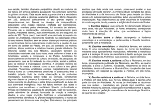 sua escola, também chamada peripatética devido ao costume de             escritos que dele ainda nos restam, poder-se-á avaliar a sua
dar lições, em amena palestra, passeando nos umbrosos caminhos           prodigiosa atividade literária". A primeira edição completa das obras
do ginásio de Apolo. Esta escola seria a grande rival e a verdadeira     de Aristóteles é a de Andronico de Rodes pela metade do último
herdeira da velha e gloriosa academia platônica. Morto Alexandre         século a.C. substancialmente autêntica, salvo uns apócrifos e umas
em 323, desfez-se politicamente o seu grande império e                   interpolações. Aqui classificamos as obras doutrinais de Aristóteles
despertaram-se em Atenas os desejos de independência,                    do modo seguinte, tendo presente a edição de Andronico de Rodes.
estourando uma reação nacional, chefiada por Demóstenes.                        I. Escritos lógicos: cujo conjunto foi denominado Órganon
Aristóteles, malvisto pelos atenienses, foi acusado de ateísmo.          mais tarde, não por Aristóteles. O nome, entretanto, corresponde
Preveniu ele a condenação, retirando-se voluntariamente para             muito bem à intenção do autor, que considerava a lógica
Eubéia, Aristóteles faleceu, após enfermidade, no ano seguinte, no       instrumento da ciência.
verão de 322. Tinha pouco mais de 60 anos de idade. A respeito do
caráter de Aristóteles, inteiramente recolhido na elaboração crítica           II. Escritos sobre a física: abrangendo a hodierna
do seu sistema filosófico, sem se deixar distrair por motivos práticos   cosmologia e a antropologia, e pertencentes à filosofia teorética,
ou sentimentais, temos naturalmente muito menos a revelar do que         juntamente com a metafísica.
em torno do caráter de Platão, em que, ao contrário, os motivos                  III. Escritos metafísicos: a Metafísica famosa, em catorze
políticos, éticos, estéticos e místicos tiveram grande influência. Do    livros. É uma compilação feita depois da morte de Aristóteles
diferente caráter dos dois filósofos, dependem também as                 mediante seus apontamentos manuscritos, referentes à metafísica
vicissitudes exteriores das duas vidas, mais uniforme e linear a de      geral e à teologia. O nome de metafísica é devido ao lugar que ela
Aristóteles, variada e romanesca a de Platão. Aristóteles foi            ocupa na coleção de Andrônico, que a colocou depois da física.
essencialmente um homem de cultura, de estudo, de pesquisas, de
pensamento, que se foi isolando da vida prática, social e política,              IV. Escritos morais e políticos: a Ética a Nicômaco, em dez
para se dedicar à investigação científica. A atividade literária de      livros, provavelmente publicada por Nicômaco, seu filho, ao qual é
Aristóteles foi vasta e intensa, como a sua cultura e seu gênio          dedicada; a Ética a Eudemo, inacabada, refazimento da ética de
universal. "Assimilou Aristóteles escreve magistralmente Leonel          Aristóteles, devido a Eudemo; a Grande Ética, compêndio das duas
Franca todos os conhecimentos anteriores e acrescentou-lhes o            precedentes, em especial da segunda; a Política, em oito livros,
trabalho próprio, fruto de muita observação e de profundas               incompleta.
meditações. Escreveu sobre todas as ciências, constituindo                      V. Escritos retóricos e poéticos: a Retórica, em três livros;
algumas desde os primeiros fundamentos, organizando outras em            a Poética, em dois livros, que, no seu estado atual, é apenas uma
corpo coerente de doutrinas e sobre todas espalhando as luzes de         parte da obra de Aristóteles. As obras de Aristóteles as doutrinas
sua admirável inteligência. Não lhe faltou nenhum dos dotes e            que nos restam - manifestam um grande rigor científico, sem
requisitos que constituem o verdadeiro filósofo: profundidade e          enfeites míticos ou poéticos, exposição e expressão breve e aguda,
firmeza de inteligência, agudeza de penetração, vigor de raciocínio,     clara e ordenada, perfeição maravilhosa da terminologia filosófica,
poder admirável de síntese, faculdade de criação e invenção              de que foi ele o criador.
aliados a uma vasta erudição histórica e universalidade de
conhecimentos científicos. O grande estagirita explorou o mundo do
pensamento em todas as suas direções. Pelo elenco dos principais
                                                                                                                                            8
 