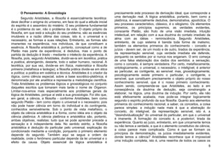 O Pensamento: A Gnosiologia                                          precisamente este processo de derivação ideal, que corresponde a
        Segundo Aristóteles, a filosofia é essencialmente teorética:        uma derivação real. A lógica aristotélica, portanto, bem como a
deve decifrar o enigma do universo, em face do qual a atitude inicial       platônica, é essencialmente dedutiva, demonstrativa, apodíctica. O
                                                                            seu processo característico, clássico, é o silogismo. Os elementos
do espírito é o assombro do mistério. O seu problema fundamental
                                                                            primeiros, os princípios supremos, as verdades evidentes,
é o problema do ser, não o problema da vida. O objeto próprio da
                                                                            consoante Platão, são fruto de uma visão imediata, intuição
filosofia, em que está a solução do seu problema, são as essências
                                                                            intelectual, em relação com a sua doutrina do contato imediato da
imutáveis e a razão última das coisas, isto é, o universal e o
                                                                            alma com as idéias - reminiscência. Segundo Aristóteles,
necessário, as formas e suas relações. Entretanto, as formas são
                                                                            entretanto, de cujo sistema é banida toda forma de inatismo,
imanentes na experiência, nos indivíduos, de que constituem a
                                                                            também os elementos primeiros do conhecimento - conceito e
essência. A filosofia aristotélica é, portanto, conceptual como a de
                                                                            juízos - devem ser, de um modo e de outro, tirados da experiência,
Platão mas parte da experiência; é dedutiva, mas o ponto de
                                                                            da representação sensível, cuja verdade imediata ele defende,
partida da dedução é tirado - mediante o intelecto da experiência. A
filosofia, pois, segundo Aristóteles, dividir-se-ia em teorética, prática   porquanto os sentidos por si nunca nos enganam. O erro começa
e poética, abrangendo, destarte, todo o saber humano, racional. A           de uma falsa elaboração dos dados dos sentidos: a sensação,
teorética, por sua vez, divide-se em física, matemática e filosofia         como o conceito, é sempre verdadeira. Por certo, metafisicamente,
primeira (metafísica e teologia); a filosofia prática divide-se em ética    ontologicamente, o universal, o necessário, o inteligível, é anterior
e política; a poética em estética e técnica. Aristóteles é o criador da     ao particular, ao contigente, ao sensível: mas, gnosiologicamente,
lógica, como ciência especial, sobre a base socrático-platônica; é          psicologicamente existe primeiro o particular, o contigente, o
denominada por ele analítica e representa a metodologia científica.         sensível, que constituem precisamente o objeto próprio do nosso
                                                                            conhecimento sensível, que é o nosso primeiro conhecimento.
Trata Aristóteles os problemas lógicos e gnosiológicos no conjunto
daqueles escritos que tomaram mais tarde o nome de Órganon.                 Assim sendo, compreende-se que Aristóteles, ao lado e em
                                                                            conseqüência da doutrina de dedução, seja constrangido a
Limitar-nos-emos mais especialmente aos problemas gerais da
lógica de Aristóteles, porque aí está a sua gnosiologia. Foi dito que,      elaborar, na lógica, uma doutrina da indução. Por certo, ela não
                                                                            está efetivamente acabada, mas pode-se integrar logicamente
em geral, a ciência, a filosofia - conforme Aristóteles, bem como
                                                                            segundo o espírito profundo da sua filosofia. Quanto aos elementos
segundo Platão - tem como objeto o universal e o necessário; pois
                                                                            primeiros do conhecimento racional, a saber, os conceitos, a coisa
não pode haver ciência em torno do individual e do contingente,
                                                                            parece simples: a indução nada mais é que a abstração do
conhecidos sensivelmente. Sob o ponto de vista metafísico, o
objeto da ciência aristotélica é a forma, como idéia era o objeto da        conceito, do inteligível, da representação sensível, isto é, a
                                                                            "desindividualização" do universal do particular, em que o universal
ciência platônica. A ciência platônica e aristotélica são, portanto,
                                                                            é imanente. A formação do conceito é, a posteriori, tirada da
ambas objetivas, realistas: tudo que se pode aprender precede a
                                                                            experiência. Quanto ao juízo, entretanto, em que unicamente temos
sensação e é independente dela. No sentido estrito, a filosofia
aristotélica é dedução do particular pelo universal, explicação do          ou não temos a verdade, e que é o elemento constitutivo da ciência,
condicionado mediante a condição, porquanto o primeiro elemento             a coisa parece mais complicada. Como é que se formam os
                                                                            princípios da demonstração, os juízos imediatamente evidentes,
depende do segundo. Também aqui se segue a ordem da
                                                                            donde temos a ciência? Aristóteles reconhece que é impossível
realidade, onde o fenômeno particular depende da lei universal e o
                                                                            uma indução completa, isto é, uma resenha de todos os casos os
efeito da causa. Objeto essencial da lógica aristotélica é
                                                                                                                                               9
 