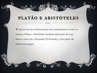 PLATÃO E ARISTÓTELES

 Apesar de não cobrarem por seus ensinamentos como os
sofistas, Platão e Aristóteles recebiam presentes de seus
alunos, entre eles Alexandre (O Grande), e boa parte da
aristocracia grega.
 