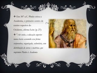  Em 387 a.C. Platão criou a
Academia, o primeiro centro de
ensino superior do
Ocidente, afirma Leite (p. 27):

 "Até então, a educação superior
nunca havia assumido essa forma
corporativa, organizada, sedentária, com
distribuição de cursos e matérias, que
imprimiu Platão à Academia
 