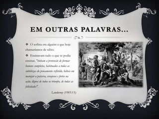 EM OUTRAS PALAVRAS ...
 O sofista era alguém a que hoje
chamaríamos de sábio.
 Ensinavam tudo o que se podia
ensinar, "tinham a pretensão de formar
homens completos, habituados a todas as
subtilezas do pensamento refletido, hábeis em
manejar a palavra, corajosos e fortes na
ação, dignos de todos os triunfos, de todas as
felicidades".
                         Landormy (1985:13).
 