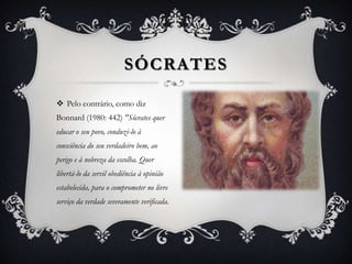SÓCRATES

 Pelo contrário, como diz
Bonnard (1980: 442) "Sócrates quer
educar o seu povo, conduzi-lo à
consciência do seu verdadeiro bem, ao
perigo e à nobreza da escolha. Quer
libertá-lo da servil obediência à opinião
estabelecida, para o comprometer no livre
serviço da verdade severamente verificada.
 