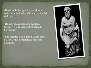 -Nació en la Antigua Atenas, donde
vivió durante los dos últimos tercios del
siglo V a.c.

-Hijo de una comadrona llamada
Faenarete, y de un escultor llamado
Sofronisco.

-Fue maestro de un gran filósofo como
Platón y tuvo a Aristóteles como su
discípulo.
 