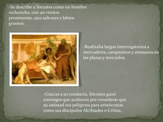 -Se describe a Sócrates como un hombre
rechoncho, con un vientre
prominente, ojos saltones y labios
gruesos.




                                    -Realizaba largos interrogatorios a
                                    mercaderes, campesinos y artesanos en
                                    las plazas y mercados.




                -Gracias a su conducta, Sócrates ganó
                enemigos que acabaron por considerar que
                su amistad era peligrosa para aristócratas
                como sus discípulos Alcibíades o Critias;
 
