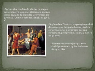 -Socrates fue condenado a beber cicuta por
no reconocer a los dioses atenienses, además
de ser acusado de impiedad y corromper a la
juventud. Cumplió esta pena en el año 399 a.
C.
                                          -Según relata Platón en la apología que dejó
                                          de su maestro, éste pudo haber evitado la
                                          condena, gracias a los amigos que aún
                                          conservaba, pero prefirió acatarla y morir a
                                          los 70 años.


                                               -Sócrates se caso con Jantipa, a una
                                               edad algo avanzada, quien le dio dos
                                               hijas y un hijo.
 