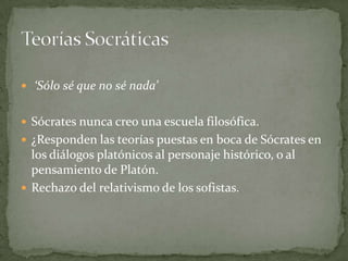  ‘Sólo sé que no sé nada’


 Sócrates nunca creo una escuela filosófica.
 ¿Responden las teorías puestas en boca de Sócrates en
  los diálogos platónicos al personaje histórico, o al
  pensamiento de Platón.
 Rechazo del relativismo de los sofistas.
 