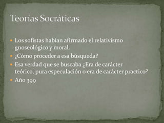  Los sofistas habían afirmado el relativismo
  gnoseológico y moral.
 ¿Cómo proceder a esa búsqueda?
 Esa verdad que se buscaba ¿Era de carácter
  teórico, pura especulación o era de carácter practico?
 Año 399
 