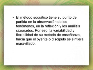 • El método socrático tiene su punto de 
partida en la observación de los 
fenómenos, en la reflexión y los análisis 
razonados. Por eso, la variabilidad y 
flexibilidad de su método de enseñanza, 
hacía que el oyente o discípulo se sintiera 
maravillado. 
11 
 