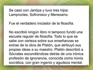 3 
Se casó con Jantipa y tuvo tres hijos: 
Lamprocles, Sofronisco y Menexeno. 
Fue el verdadero iniciador de la filosofía. 
No escribió ningún libro ni tampoco fundó una 
escuela regular de filosofía. Todo lo que se 
sabe con certeza sobre sus enseñanzas se 
extrae de la obra de Platón, que atribuyó sus 
propias ideas a su maestro. Platón describió a 
Sócrates escondiéndose detrás de una irónica 
profesión de ignorancia, conocida como ironía 
socrática, con gran ingenio y agudeza mental. 
 