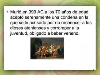 • Murió en 399 AC a los 70 años de edad 
aceptó serenamente una condena en la 
que se le acusado por no reconocer a los 
dioses atenienses y corromper a la 
juventud, obligado a beber veneno. 
4 
 