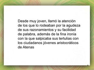 6 
Desde muy joven, llamó la atención 
de los que lo rodeaban por la agudeza 
de sus razonamientos y su facilidad 
de palabra, además de la fina ironía 
con la que salpicaba sus tertulias con 
los ciudadanos jóvenes aristocráticos 
de Atenas 
 