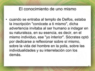 El conocimiento de uno mismo 
• cuando se entraba al templo de Delfos, estaba 
la inscripción "conócete a ti mismo", dicha 
advertencia invitaba al ser humano a indagar en 
su naturaleza, en su esencia, es decir, en el 
mismo individuo, ese "yo interior". Sócrates optó 
por dedicarse a reflexionar sobre sí mismo, 
sobre la vida del hombre en la polis, sobre las 
individualidades y su interrelación con los 
demás. 
7 
 